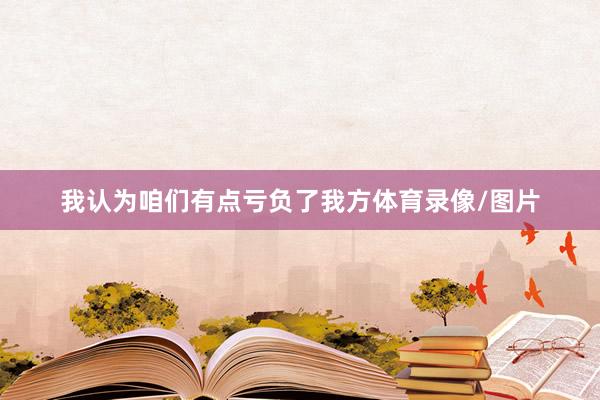 我认为咱们有点亏负了我方体育录像/图片