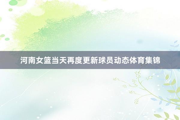 河南女篮当天再度更新球员动态体育集锦