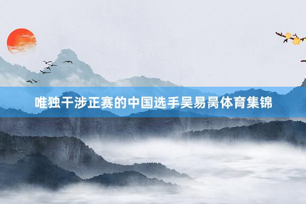 唯独干涉正赛的中国选手吴易昺体育集锦